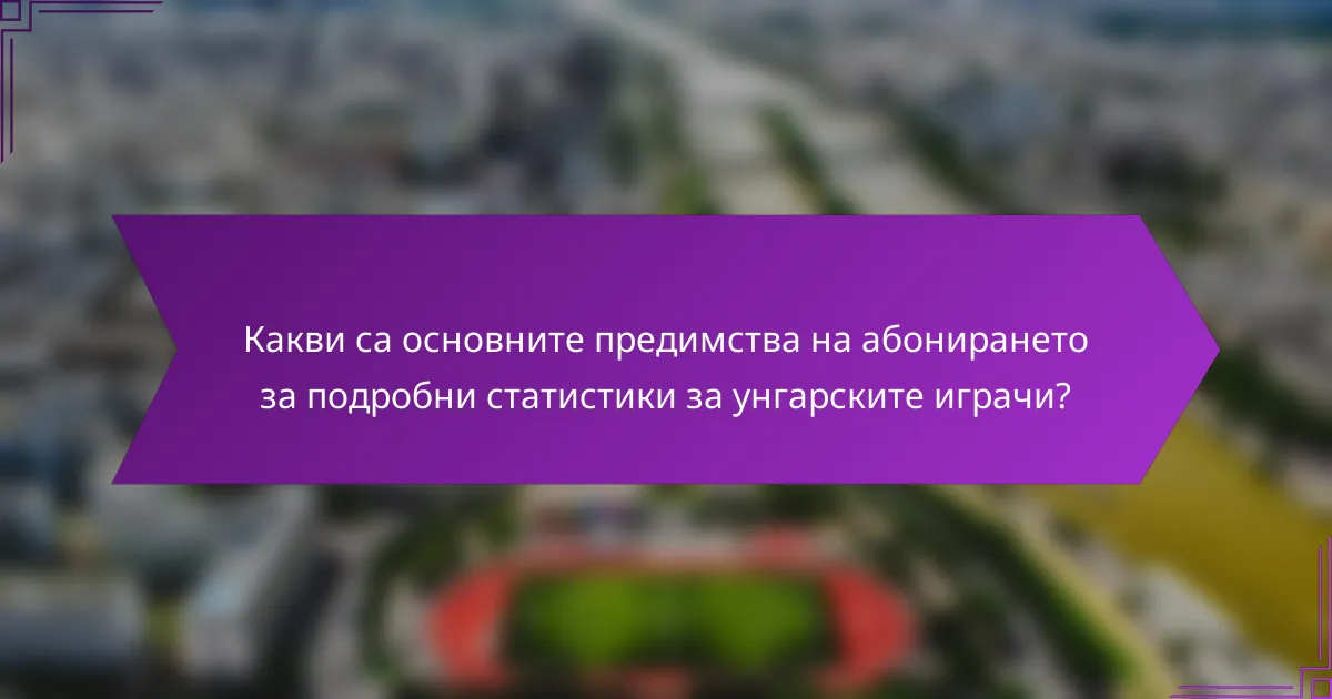 Какви са основните предимства на абонирането за подробни статистики за унгарските играчи?
