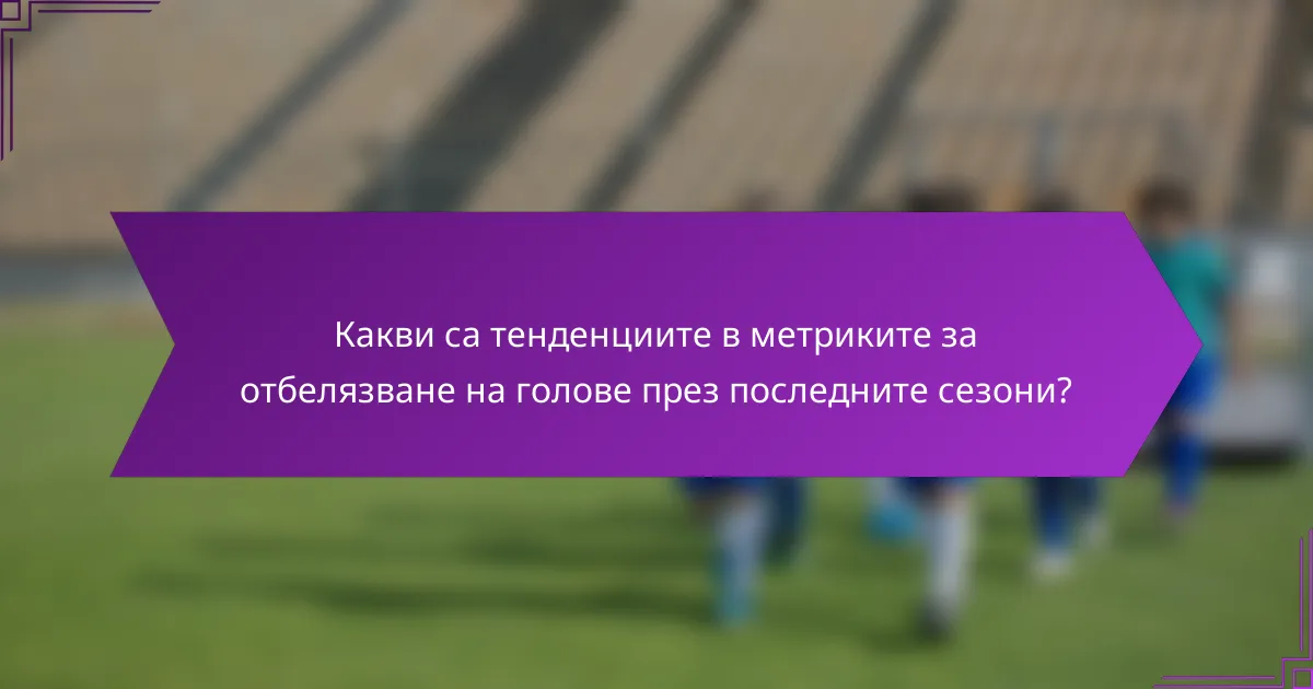 Какви са тенденциите в метриките за отбелязване на голове през последните сезони?