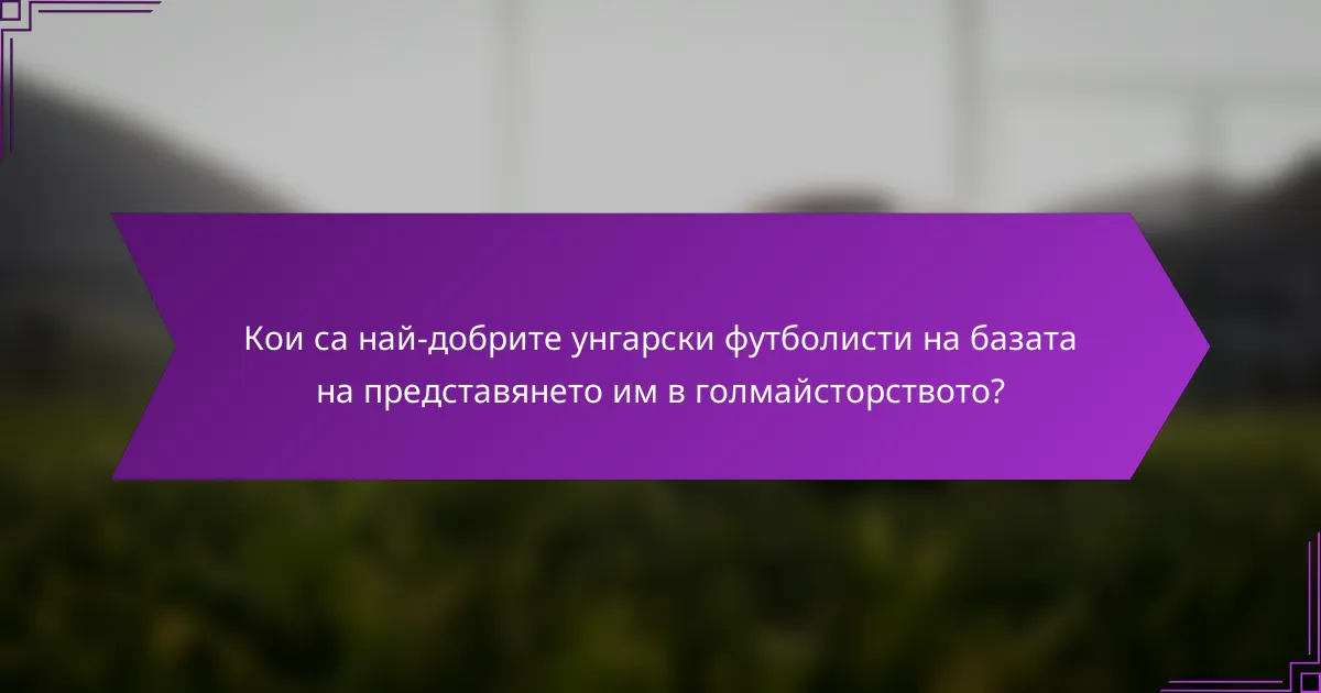 Кои са най-добрите унгарски футболисти на базата на представянето им в голмайсторството?